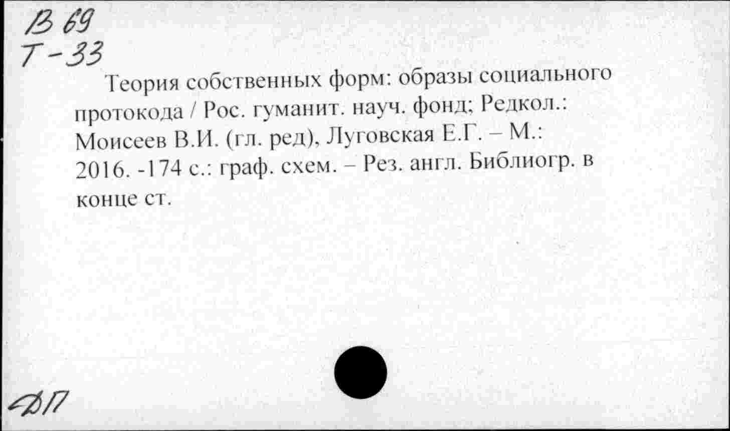 ﻿Теория собственных форм: образы социального протокола / Рос. туманит, науч, фонд; Редкол.. Моисеев В.И. (гл. ред), Луговская Е.Г. - М.: 2016. -174 с.: граф. схем. - Рез. англ. Библиогр. в конце ст.